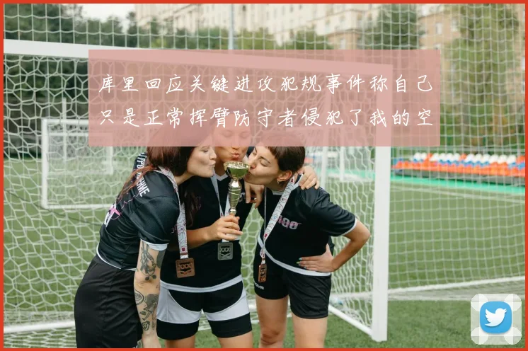 库里回应关键进攻犯规事件称自己只是正常挥臂防守者侵犯了我的空间