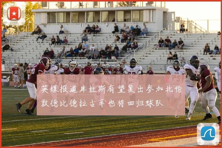 英媒报道库杜斯有望复出参加北伦敦德比德拉古辛也将回归球队