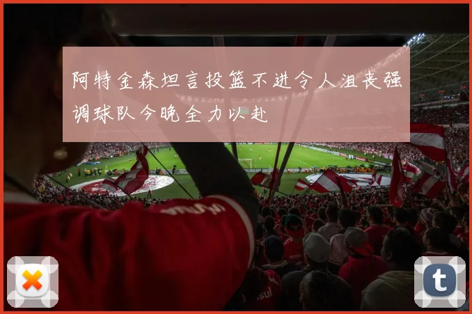 阿特金森坦言投篮不进令人沮丧强调球队今晚全力以赴