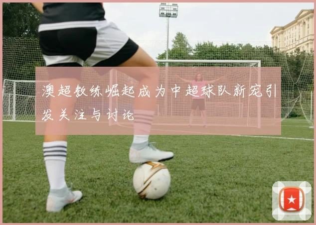 澳超教练崛起成为中超球队新宠引发关注与讨论