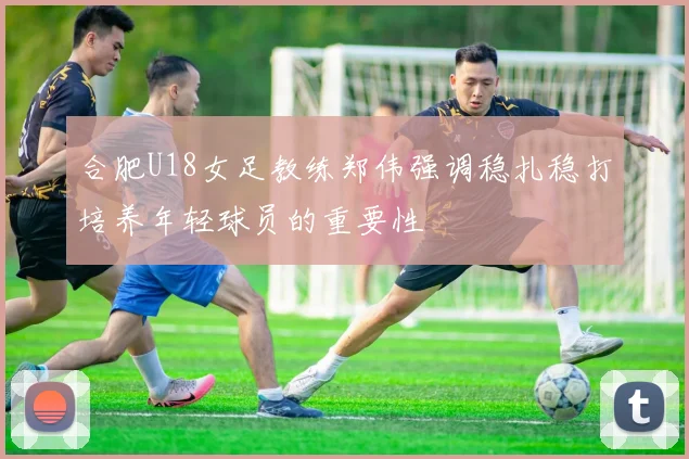 合肥U18女足教练郑伟强调稳扎稳打培养年轻球员的重要性