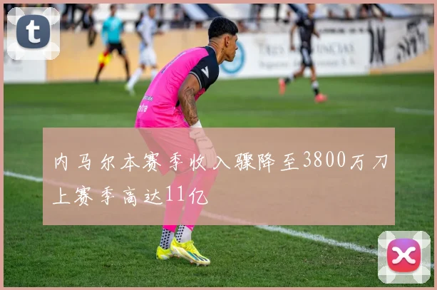 内马尔本赛季收入骤降至3800万刀上赛季高达11亿