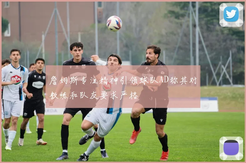 詹姆斯专注精神引领球队AD称其对教练和队友要求严格