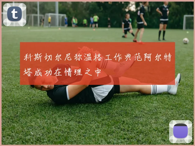 科斯切尔尼称温格工作典范阿尔特塔成功在情理之中