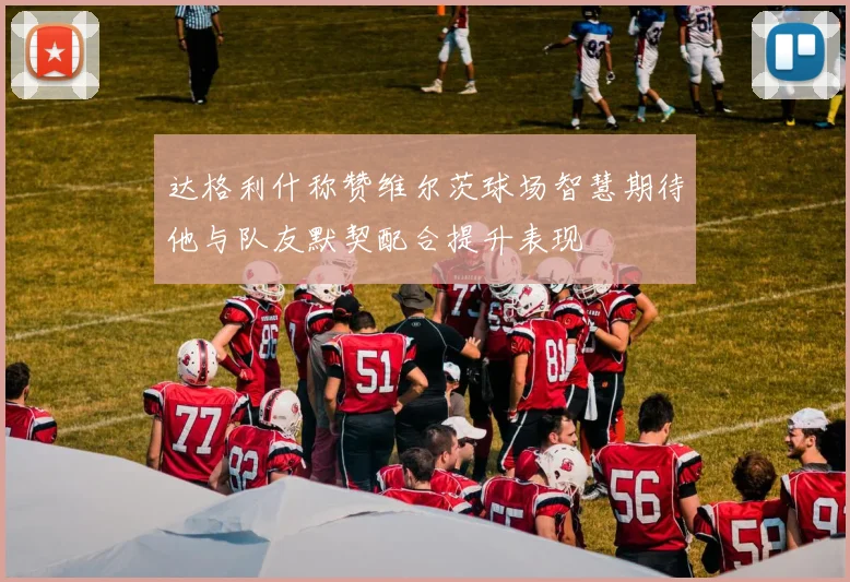 达格利什称赞维尔茨球场智慧期待他与队友默契配合提升表现