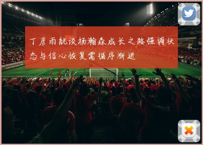 丁彦雨航谈杨瀚森成长之路强调状态与信心恢复需循序渐进