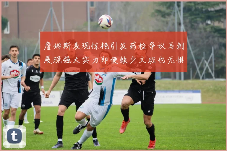 詹姆斯表现惊艳引发药检争议马刺展现强大实力即便缺少文班也无惧挑战
