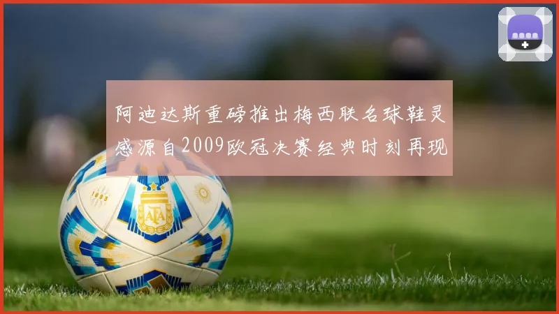 阿迪达斯重磅推出梅西联名球鞋灵感源自2009欧冠决赛经典时刻再现