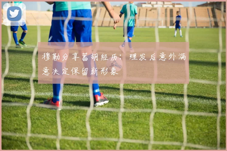 穆勒分享蓄胡经历：理发后意外满意决定保留新形象