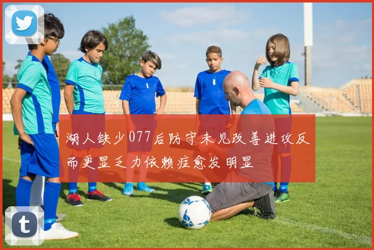 湖人缺少077后防守未见改善进攻反而更显乏力依赖症愈发明显