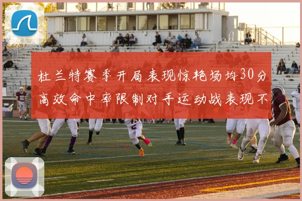 杜兰特赛季开局表现惊艳场均30分高效命中率限制对手运动战表现不佳