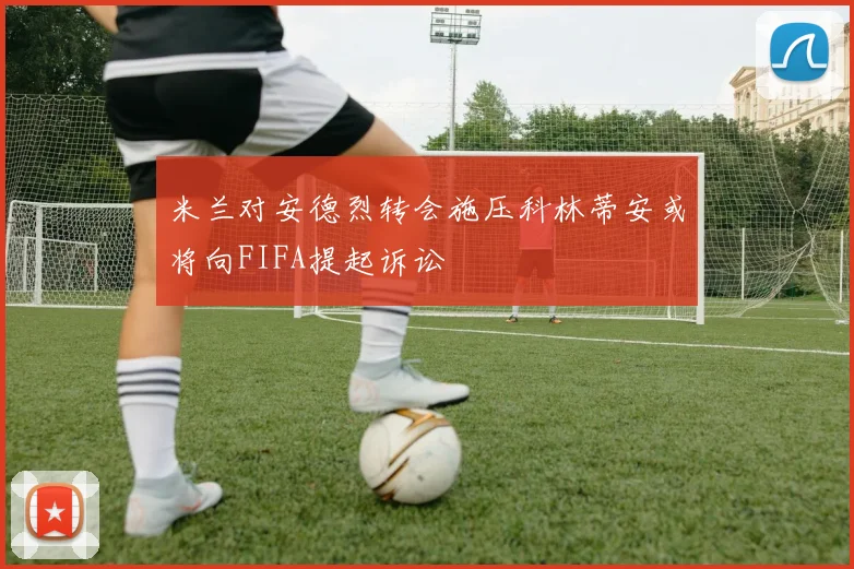 米兰对安德烈转会施压科林蒂安或将向FIFA提起诉讼
