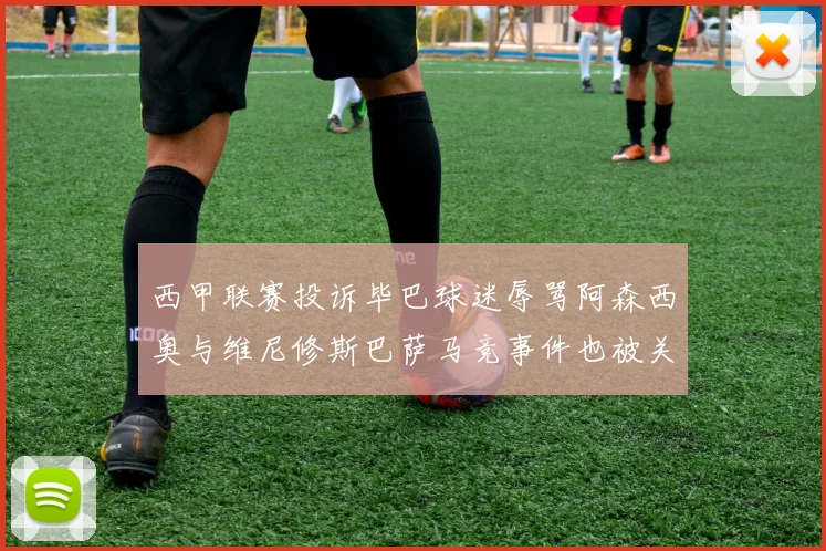 西甲联赛投诉毕巴球迷辱骂阿森西奥与维尼修斯巴萨马竞事件也被关注