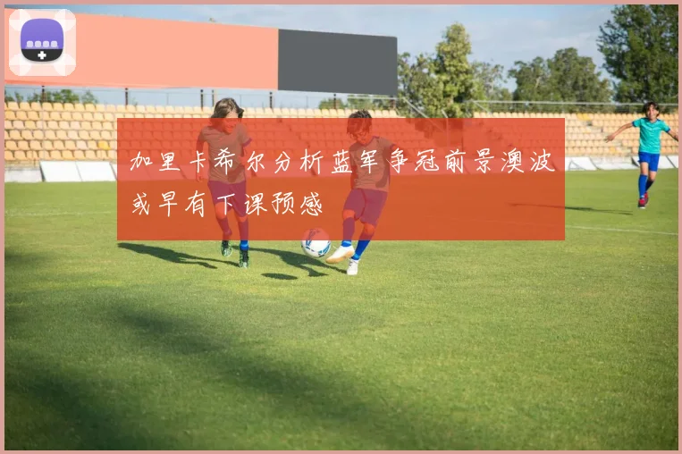 加里卡希尔分析蓝军争冠前景澳波或早有下课预感