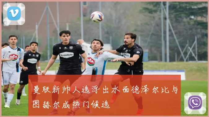 曼联新帅人选浮出水面德泽尔比与图赫尔成热门候选