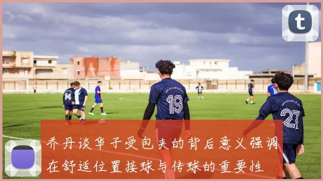 乔丹谈华子受包夹的背后意义强调在舒适位置接球与传球的重要性