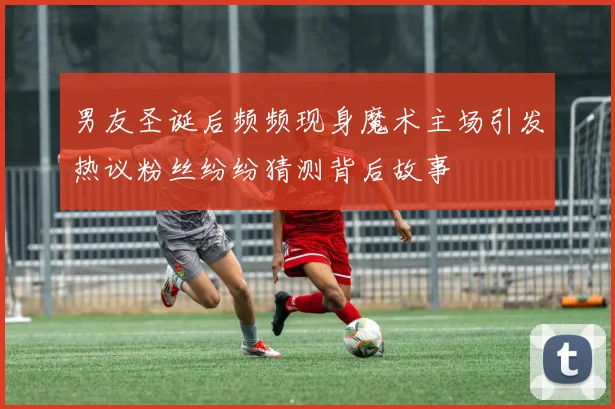 男友圣诞后频频现身魔术主场引发热议粉丝纷纷猜测背后故事