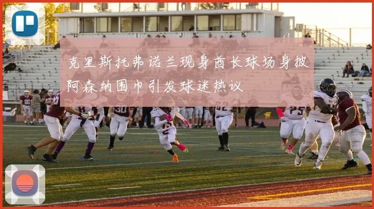 克里斯托弗诺兰现身酋长球场身披阿森纳围巾引发球迷热议