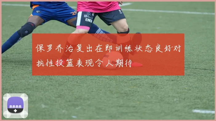 保罗乔治复出在即训练状态良好对抗性投篮表现令人期待