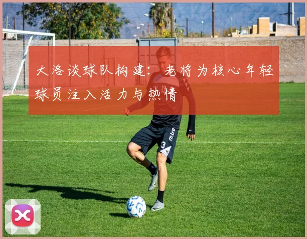 大洛谈球队构建：老将为核心年轻球员注入活力与热情