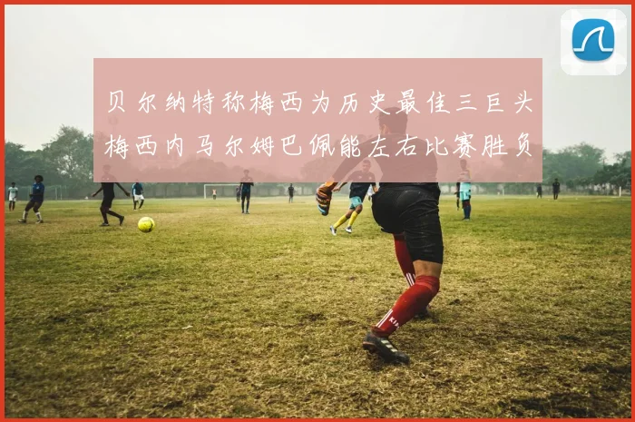 贝尔纳特称梅西为历史最佳三巨头梅西内马尔姆巴佩能左右比赛胜负