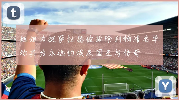姐姐力挺萨拉赫被排除利物浦名单称其为永远的埃及国王与传奇