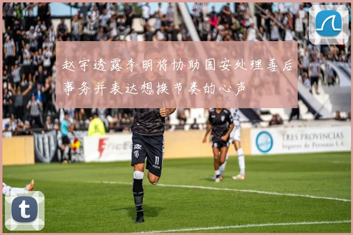 赵宇透露李明将协助国安处理善后事务并表达想换节奏的心声