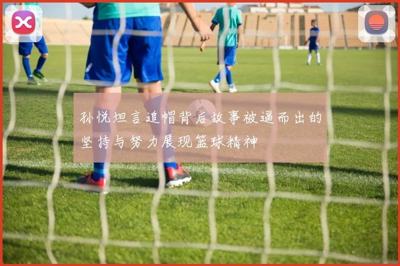 孙悦坦言追帽背后故事被逼而出的坚持与努力展现篮球精神