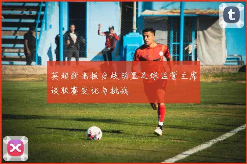 英超新老板分歧明显足球监管主席谈联赛变化与挑战