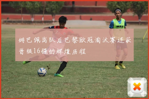 姆巴佩离队后巴黎欧冠淘汰赛连获晋级16强的辉煌历程