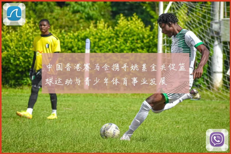 中国香港赛马会携手姚基金共促篮球运动与青少年体育事业发展