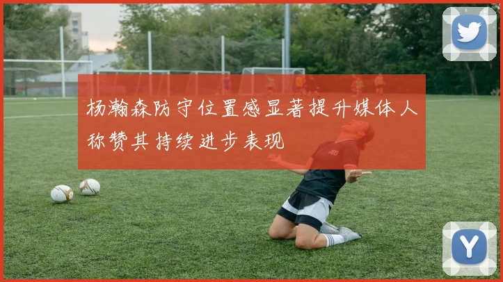 杨瀚森防守位置感显著提升媒体人称赞其持续进步表现