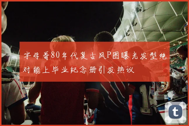 字母哥80年代复古风P图曝光发型绝对能上毕业纪念册引发热议