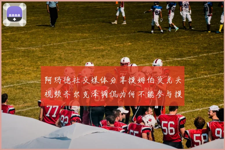 阿玛德社交媒体分享摸姆伯莫光头视频齐尔克泽调侃为何不能参与摸头活动