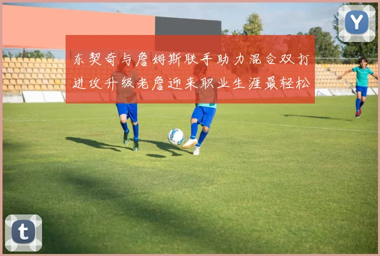 东契奇与詹姆斯联手助力混合双打进攻升级老詹迎来职业生涯最轻松赛季