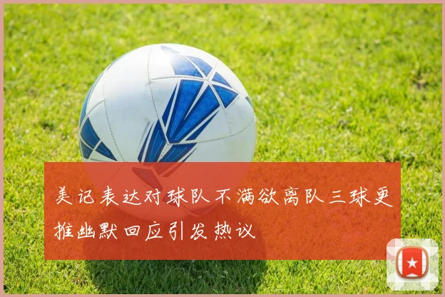 美记表达对球队不满欲离队三球更推幽默回应引发热议