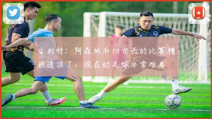 古利特：阿森纳和切尔西的比赛糟糕透顶了，现在的足球非常难看