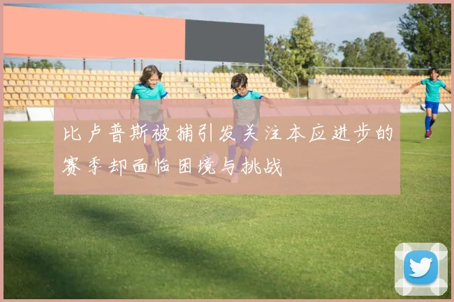 比卢普斯被捕引发关注本应进步的赛季却面临困境与挑战