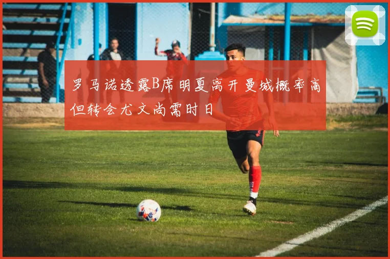 罗马诺透露B席明夏离开曼城概率高但转会尤文尚需时日