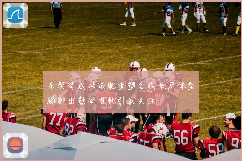 东契奇成功减肥重塑自我浓眉体型臃肿出勤率堪忧引发关注