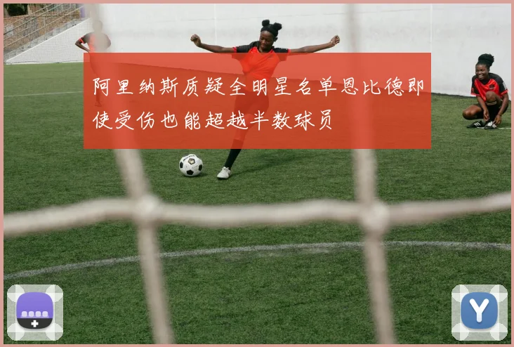 阿里纳斯质疑全明星名单恩比德即使受伤也能超越半数球员