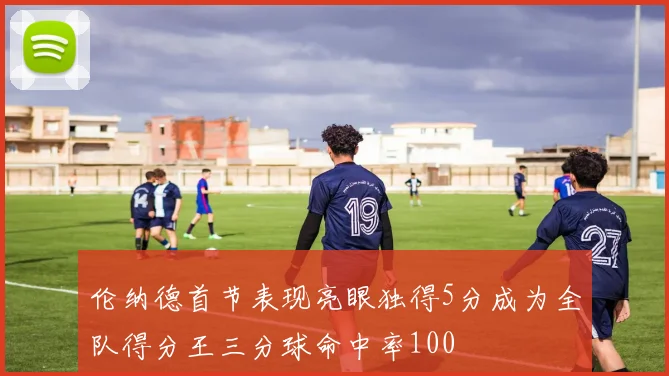 伦纳德首节表现亮眼独得5分成为全队得分王三分球命中率100