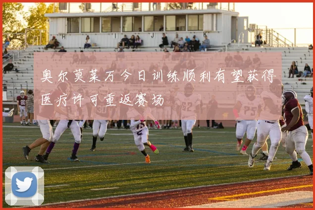 奥尔莫莱万今日训练顺利有望获得医疗许可重返赛场