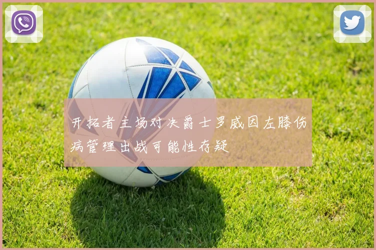 开拓者主场对决爵士罗威因左膝伤病管理出战可能性存疑