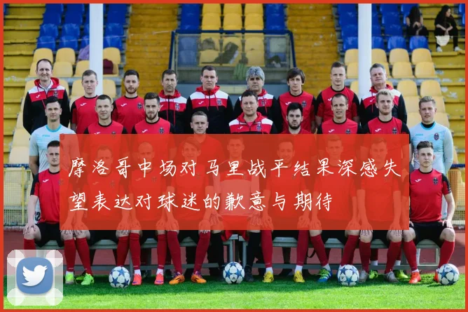 摩洛哥中场对马里战平结果深感失望表达对球迷的歉意与期待