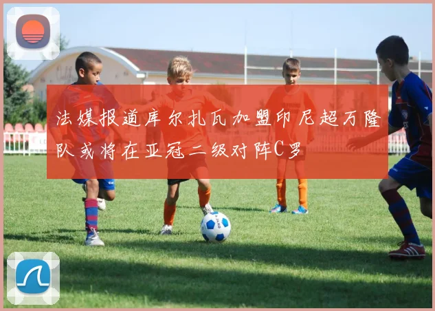 法媒报道库尔扎瓦加盟印尼超万隆队或将在亚冠二级对阵C罗