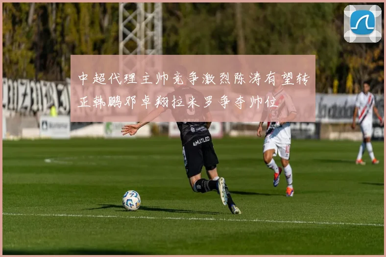 中超代理主帅竞争激烈陈涛有望转正韩鹏邓卓翔拉米罗争夺帅位
